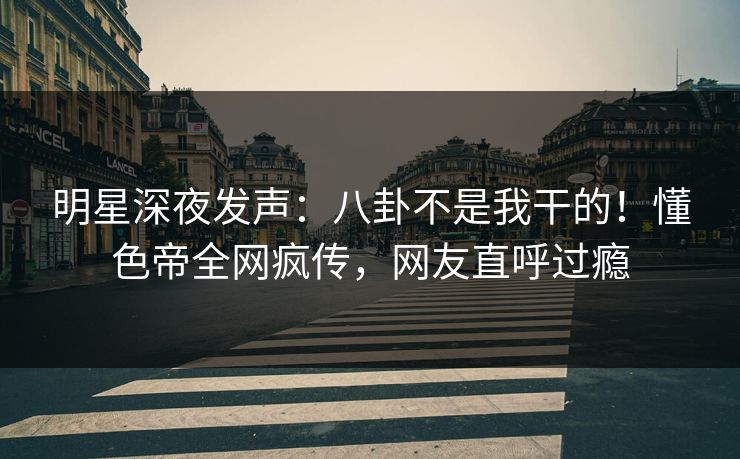 明星深夜发声：八卦不是我干的！懂色帝全网疯传，网友直呼过瘾