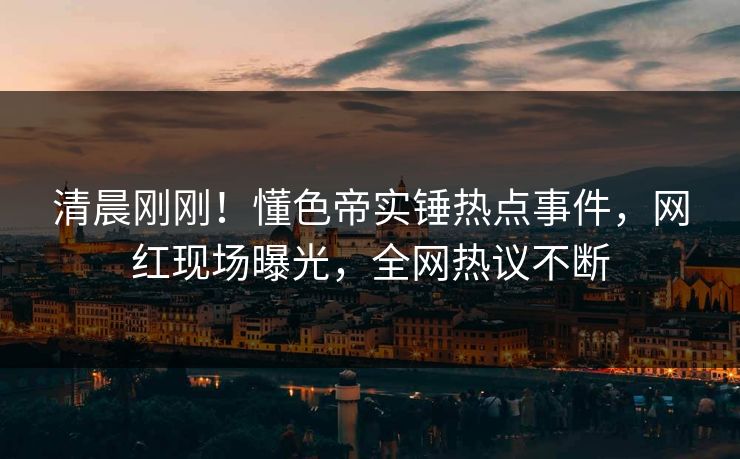 清晨刚刚！懂色帝实锤热点事件，网红现场曝光，全网热议不断