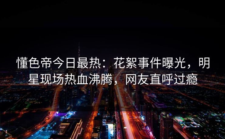 懂色帝今日最热：花絮事件曝光，明星现场热血沸腾，网友直呼过瘾