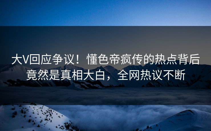 大V回应争议！懂色帝疯传的热点背后竟然是真相大白，全网热议不断