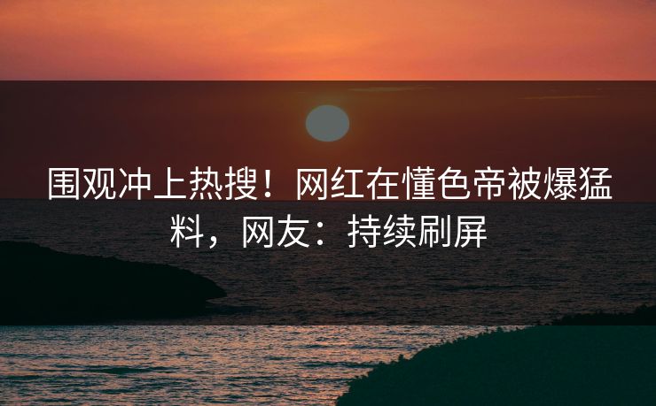 围观冲上热搜！网红在懂色帝被爆猛料，网友：持续刷屏