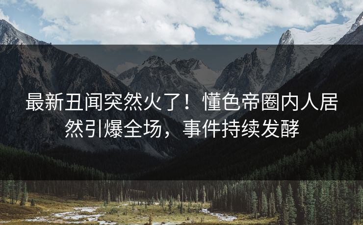 最新丑闻突然火了！懂色帝圈内人居然引爆全场，事件持续发酵