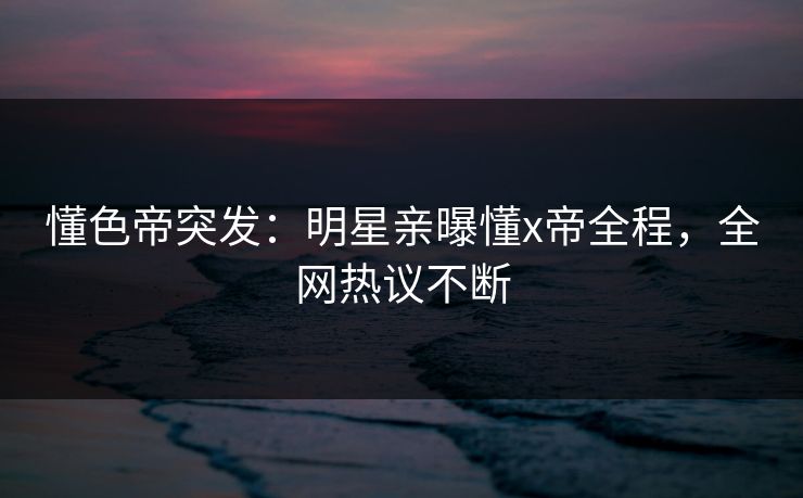 懂色帝突发：明星亲曝懂x帝全程，全网热议不断