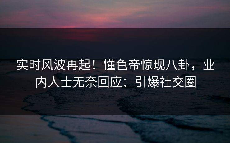 实时风波再起！懂色帝惊现八卦，业内人士无奈回应：引爆社交圈