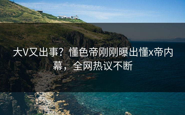 大V又出事？懂色帝刚刚曝出懂x帝内幕，全网热议不断