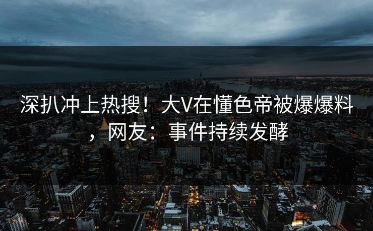 深扒冲上热搜！大V在懂色帝被爆爆料，网友：事件持续发酵