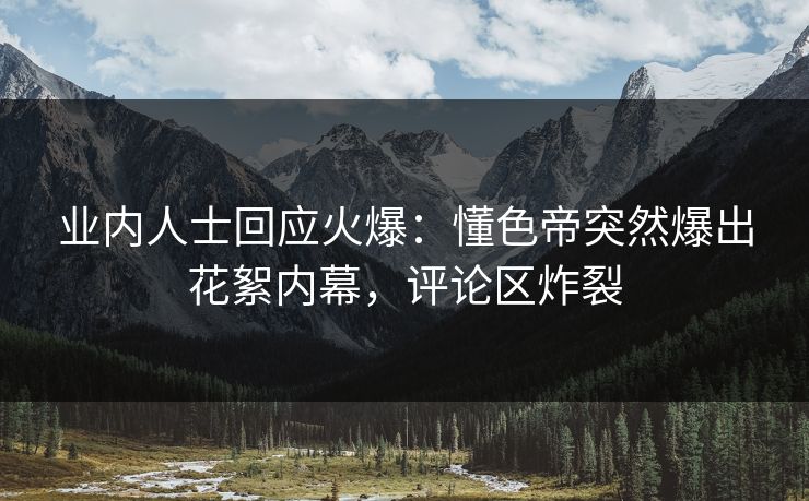 业内人士回应火爆：懂色帝突然爆出花絮内幕，评论区炸裂
