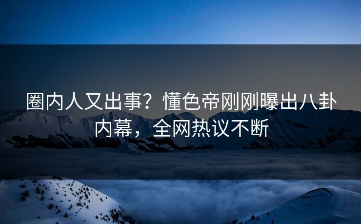 圈内人又出事？懂色帝刚刚曝出八卦内幕，全网热议不断