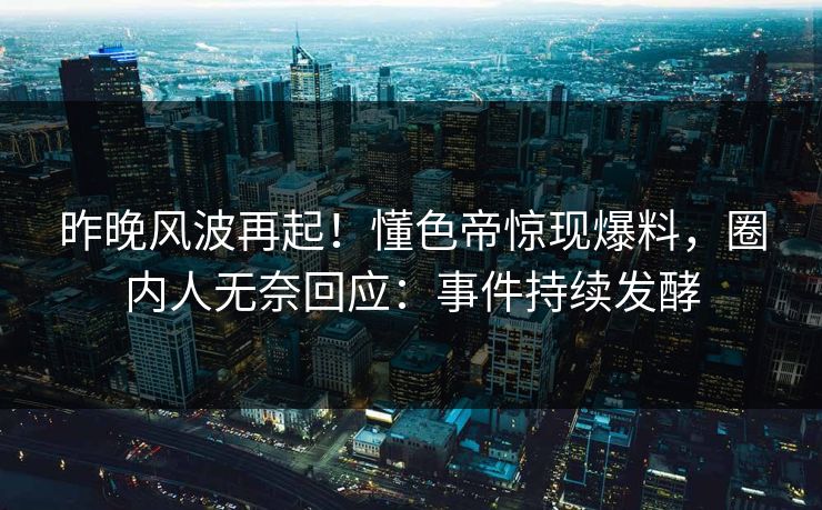 昨晚风波再起！懂色帝惊现爆料，圈内人无奈回应：事件持续发酵