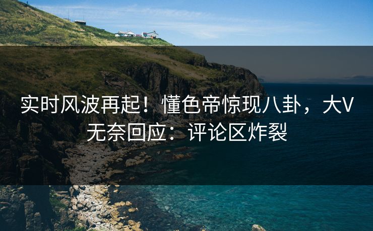 实时风波再起！懂色帝惊现八卦，大V无奈回应：评论区炸裂