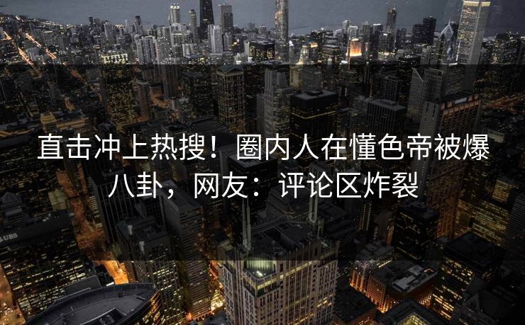 直击冲上热搜！圈内人在懂色帝被爆八卦，网友：评论区炸裂