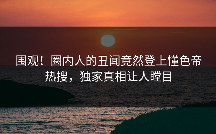 围观！圈内人的丑闻竟然登上懂色帝热搜，独家真相让人瞠目