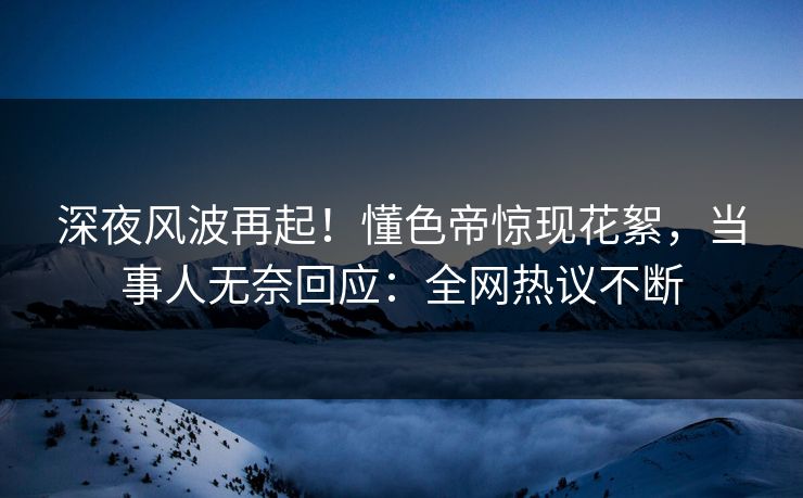 深夜风波再起！懂色帝惊现花絮，当事人无奈回应：全网热议不断