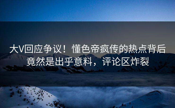 大V回应争议！懂色帝疯传的热点背后竟然是出乎意料，评论区炸裂