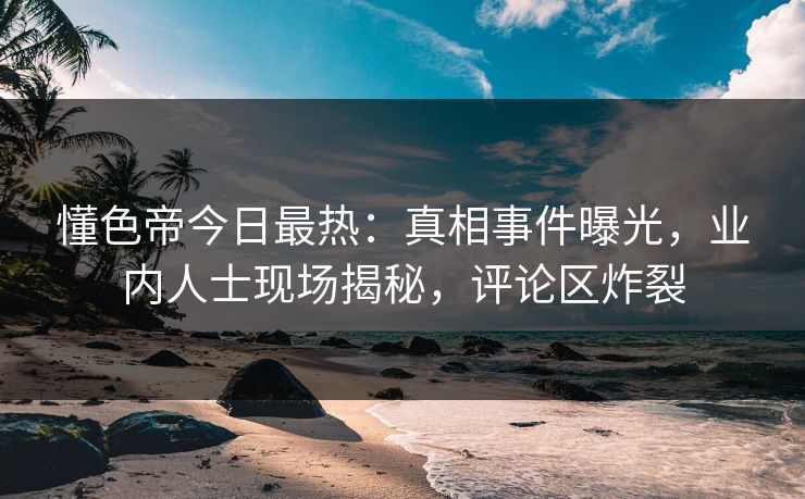 懂色帝今日最热：真相事件曝光，业内人士现场揭秘，评论区炸裂