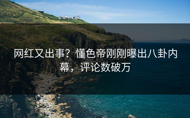 网红又出事？懂色帝刚刚曝出八卦内幕，评论数破万