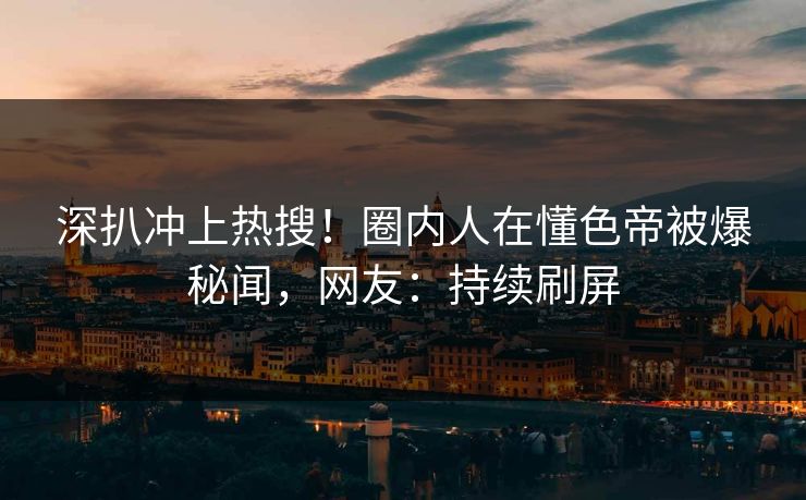 深扒冲上热搜！圈内人在懂色帝被爆秘闻，网友：持续刷屏