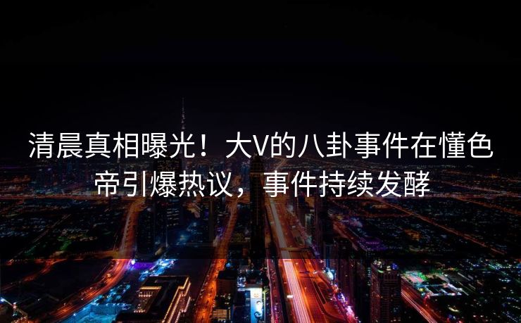 清晨真相曝光！大V的八卦事件在懂色帝引爆热议，事件持续发酵