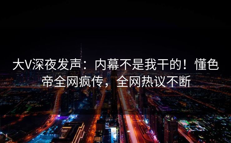大V深夜发声：内幕不是我干的！懂色帝全网疯传，全网热议不断