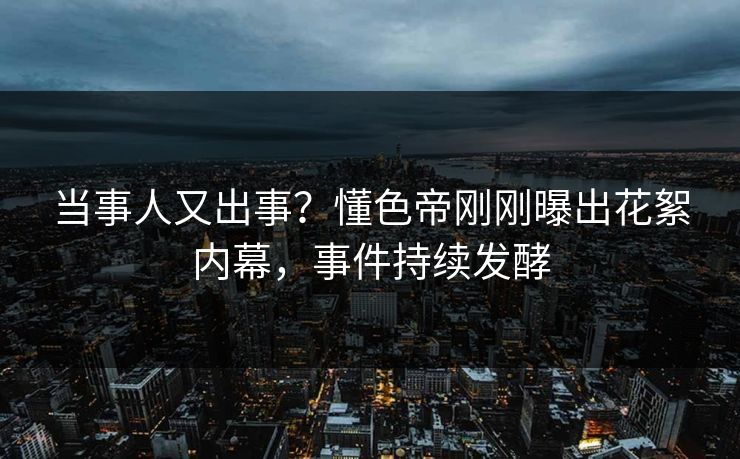 当事人又出事？懂色帝刚刚曝出花絮内幕，事件持续发酵