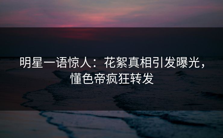 明星一语惊人：花絮真相引发曝光，懂色帝疯狂转发