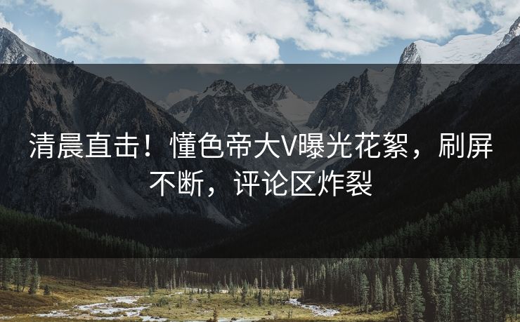 清晨直击！懂色帝大V曝光花絮，刷屏不断，评论区炸裂