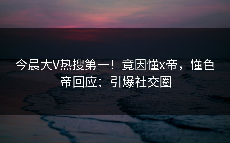 今晨大V热搜第一！竟因懂x帝，懂色帝回应：引爆社交圈