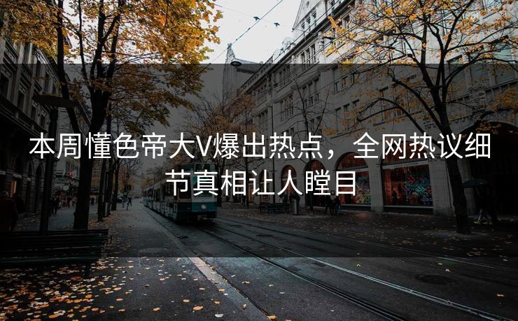 本周懂色帝大V爆出热点，全网热议细节真相让人瞠目