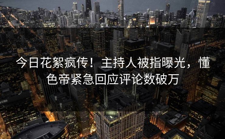 今日花絮疯传！主持人被指曝光，懂色帝紧急回应评论数破万