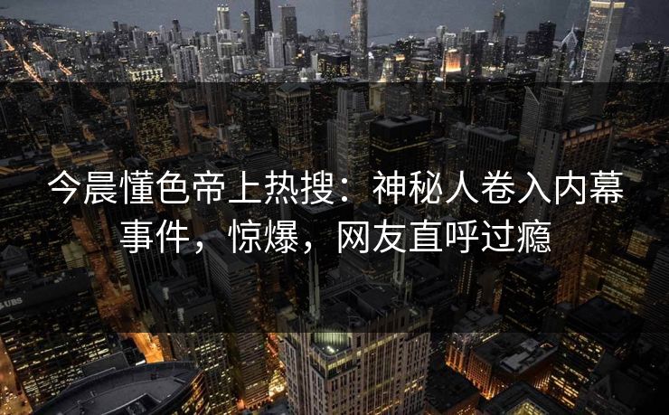 今晨懂色帝上热搜：神秘人卷入内幕事件，惊爆，网友直呼过瘾