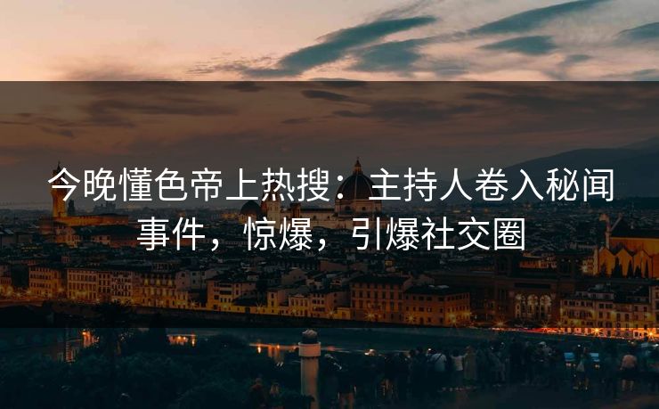 今晚懂色帝上热搜：主持人卷入秘闻事件，惊爆，引爆社交圈