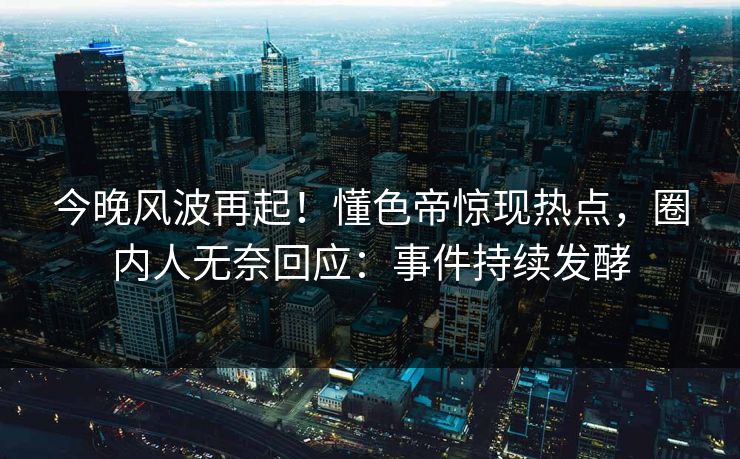 今晚风波再起！懂色帝惊现热点，圈内人无奈回应：事件持续发酵
