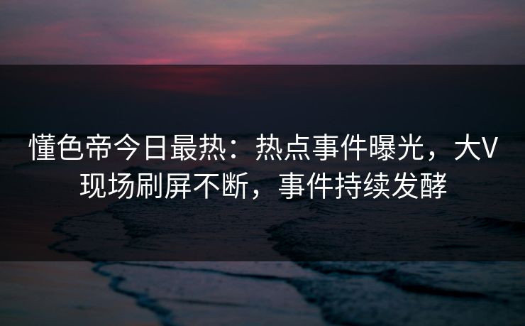 懂色帝今日最热：热点事件曝光，大V现场刷屏不断，事件持续发酵