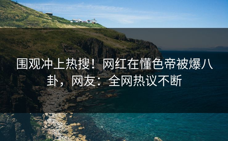 围观冲上热搜！网红在懂色帝被爆八卦，网友：全网热议不断