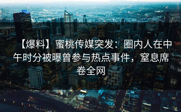 【爆料】蜜桃传媒突发：圈内人在中午时分被曝曾参与热点事件，窒息席卷全网