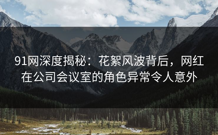 91网深度揭秘：花絮风波背后，网红在公司会议室的角色异常令人意外