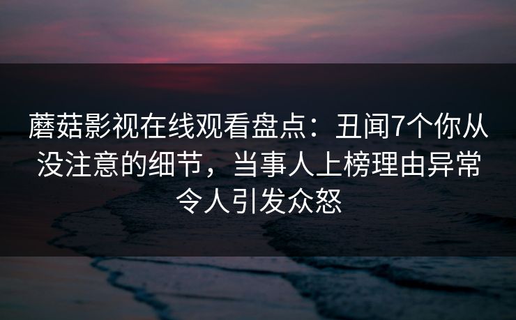 蘑菇影视在线观看盘点：丑闻7个你从没注意的细节，当事人上榜理由异常令人引发众怒