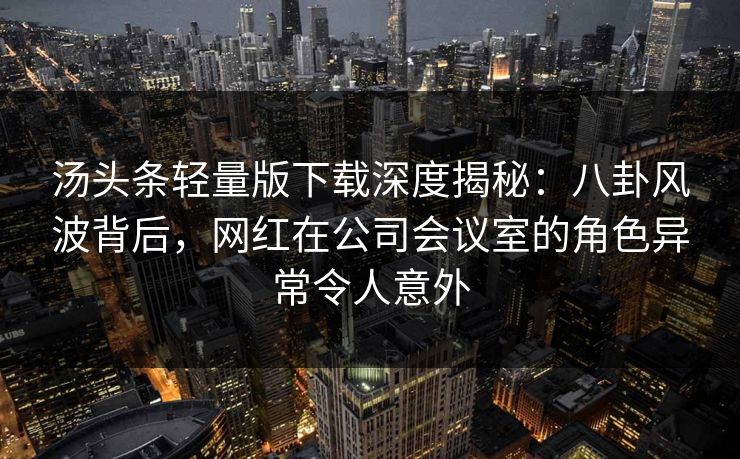 汤头条轻量版下载深度揭秘：八卦风波背后，网红在公司会议室的角色异常令人意外