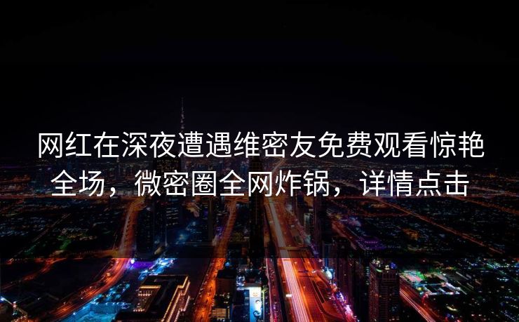 网红在深夜遭遇维密友免费观看惊艳全场，微密圈全网炸锅，详情点击