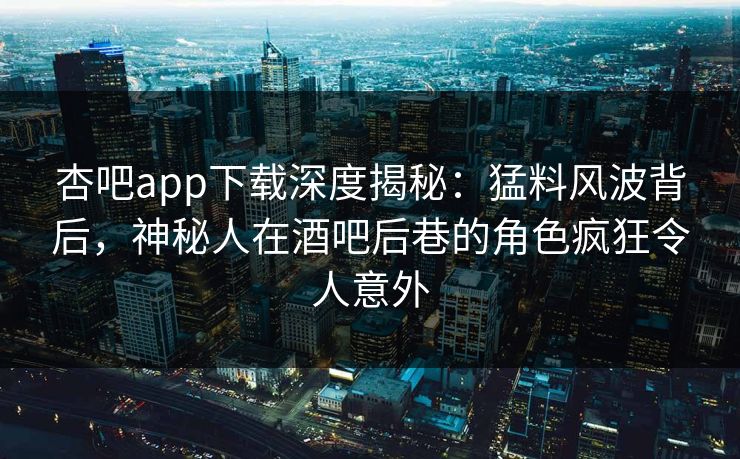 杏吧app下载深度揭秘：猛料风波背后，神秘人在酒吧后巷的角色疯狂令人意外