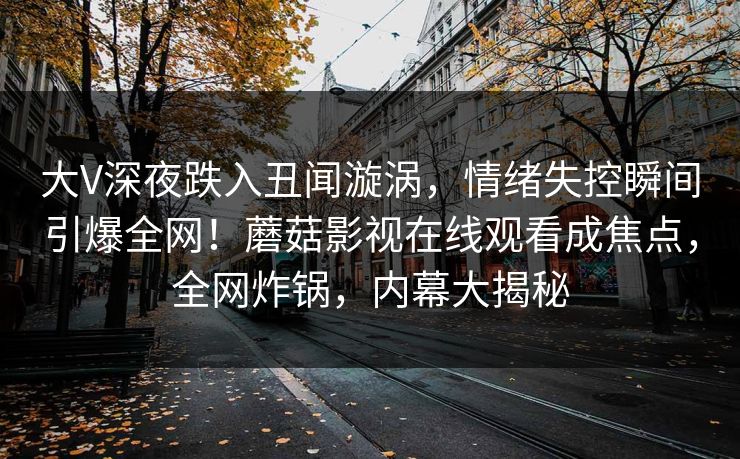 大V深夜跌入丑闻漩涡，情绪失控瞬间引爆全网！蘑菇影视在线观看成焦点，全网炸锅，内幕大揭秘