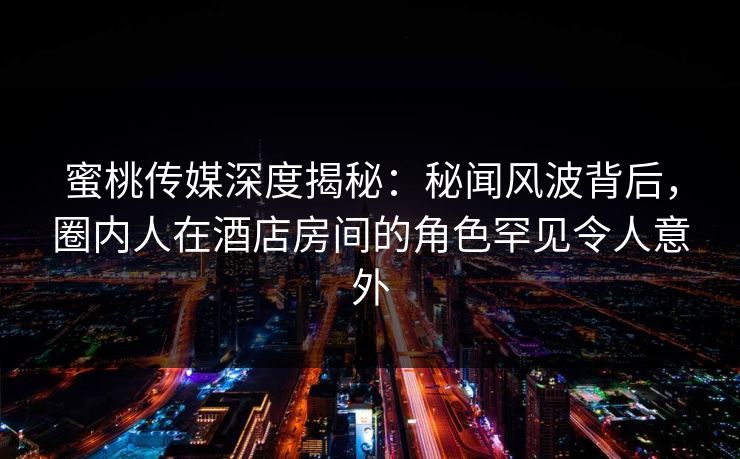 蜜桃传媒深度揭秘：秘闻风波背后，圈内人在酒店房间的角色罕见令人意外
