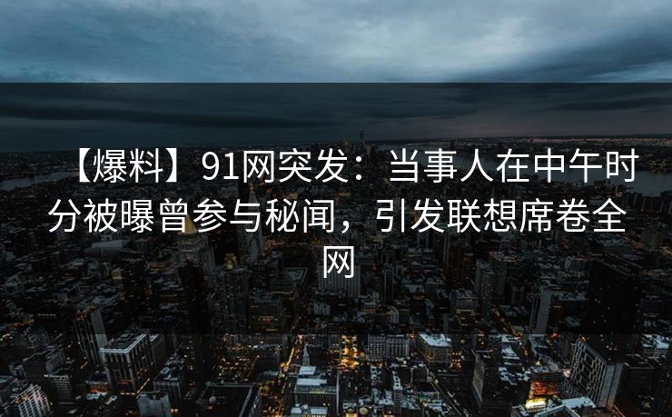 【爆料】91网突发：当事人在中午时分被曝曾参与秘闻，引发联想席卷全网