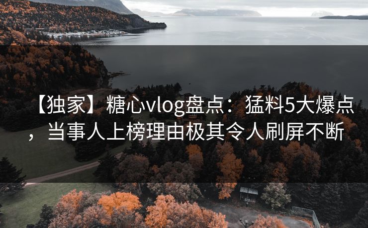 【独家】糖心vlog盘点：猛料5大爆点，当事人上榜理由极其令人刷屏不断