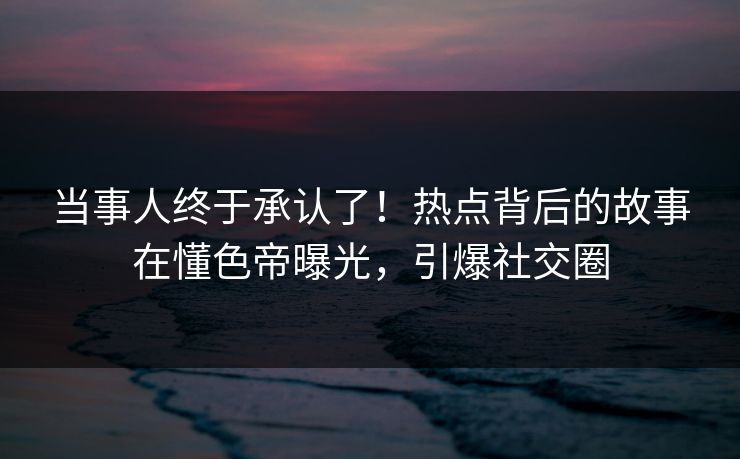 当事人终于承认了！热点背后的故事在懂色帝曝光，引爆社交圈