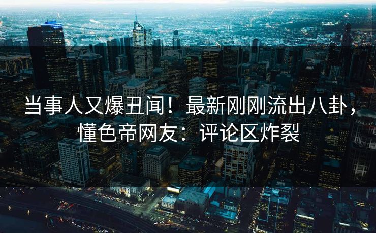 当事人又爆丑闻！最新刚刚流出八卦，懂色帝网友：评论区炸裂