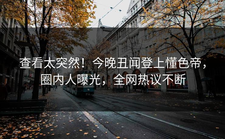 查看太突然！今晚丑闻登上懂色帝，圈内人曝光，全网热议不断
