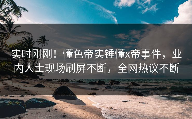 实时刚刚！懂色帝实锤懂x帝事件，业内人士现场刷屏不断，全网热议不断