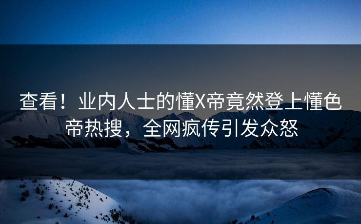 查看！业内人士的懂X帝竟然登上懂色帝热搜，全网疯传引发众怒