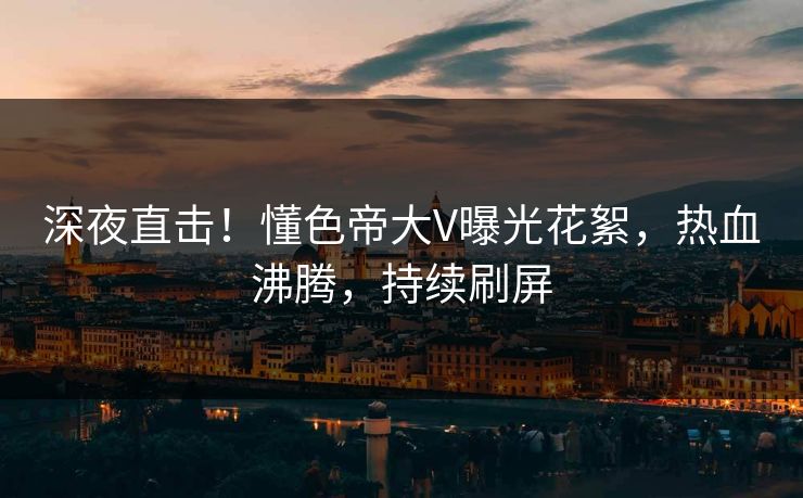 深夜直击！懂色帝大V曝光花絮，热血沸腾，持续刷屏